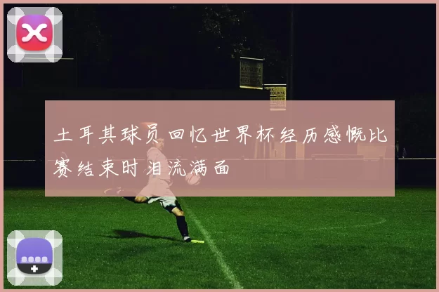土耳其球员回忆世界杯经历感慨比赛结束时泪流满面