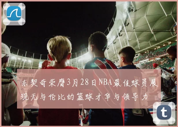 东契奇荣膺3月28日NBA最佳球员展现无与伦比的篮球才华与领导力