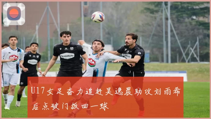 U17女足奋力追赶吴逸晨助攻刘雨希后点破门扳回一球