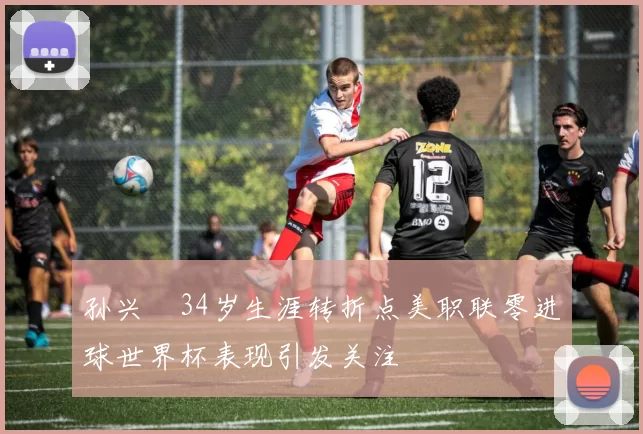 孙兴慜34岁生涯转折点美职联零进球世界杯表现引发关注