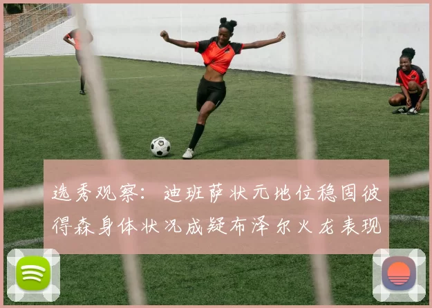 选秀观察：迪班萨状元地位稳固彼得森身体状况成疑布泽尔火龙表现引关注