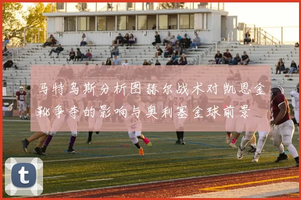 马特乌斯分析图赫尔战术对凯恩金靴争夺的影响与奥利塞金球前景