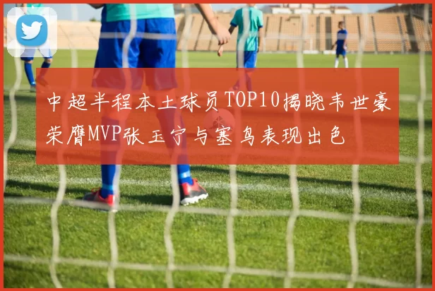 中超半程本土球员TOP10揭晓韦世豪荣膺MVP张玉宁与塞鸟表现出色