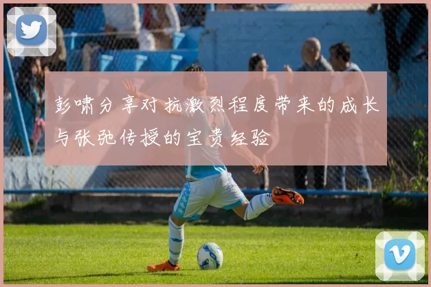 彭啸分享对抗激烈程度带来的成长与张弛传授的宝贵经验