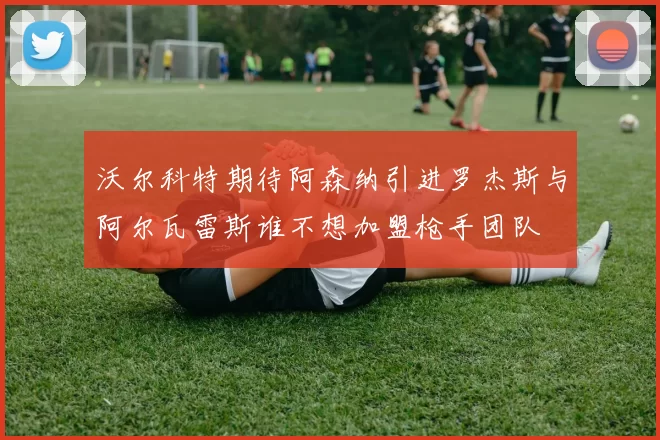 沃尔科特期待阿森纳引进罗杰斯与阿尔瓦雷斯谁不想加盟枪手团队