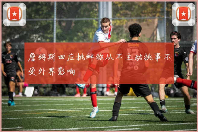 詹姆斯回应挑衅称从不主动挑事不受外界影响
