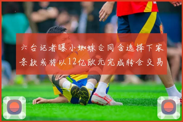 六台记者曝小蜘蛛合同含选择下家条款或将以12亿欧元完成转会交易