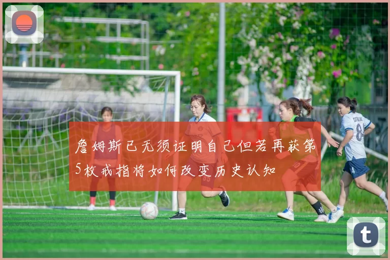 詹姆斯已无须证明自己但若再获第5枚戒指将如何改变历史认知