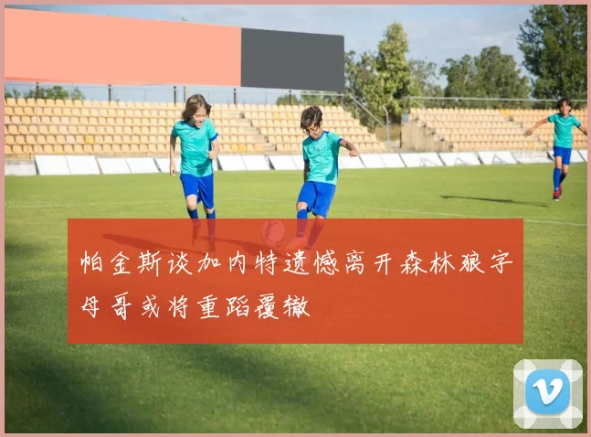 帕金斯谈加内特遗憾离开森林狼字母哥或将重蹈覆辙