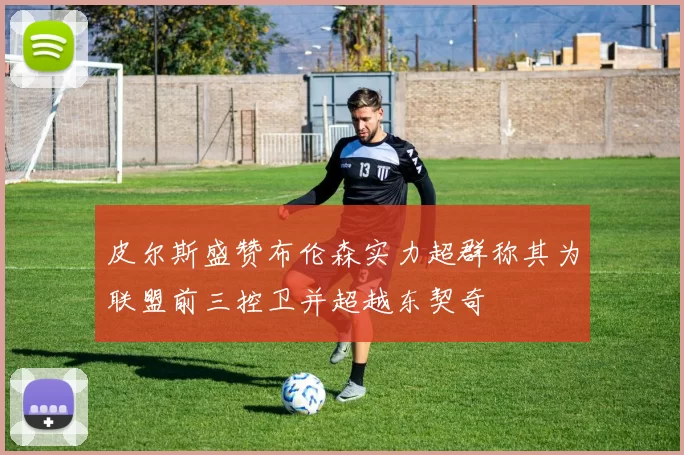 皮尔斯盛赞布伦森实力超群称其为联盟前三控卫并超越东契奇