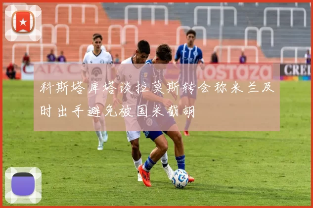 科斯塔库塔谈拉莫斯转会称米兰及时出手避免被国米截胡