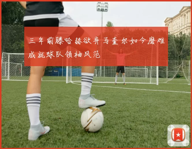 三年前滕哈赫欲弃马奎尔如今磨难成就球队领袖风范
