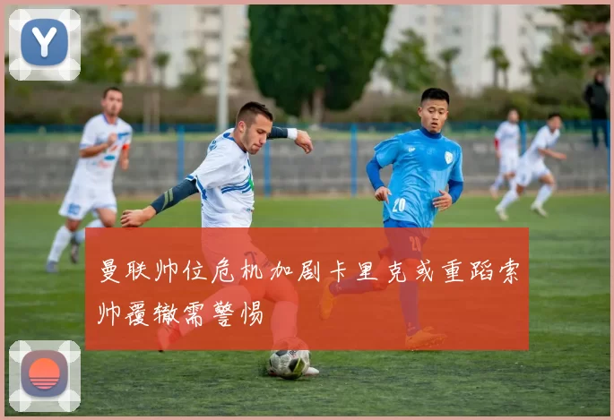 曼联帅位危机加剧卡里克或重蹈索帅覆辙需警惕