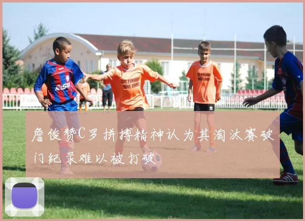 詹俊赞C罗拼搏精神认为其淘汰赛破门纪录难以被打破