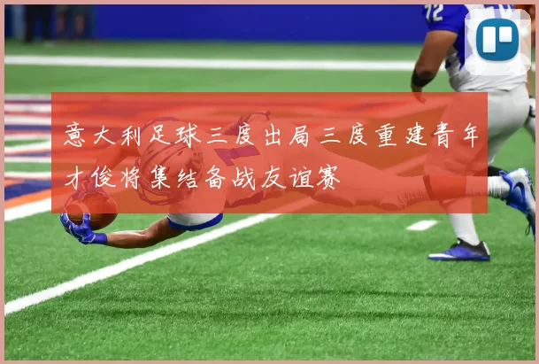 意大利足球三度出局三度重建青年才俊将集结备战友谊赛