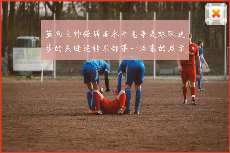 篮网主帅强调高水平竞争是球队进步的关键逆转东部第一活塞的启示